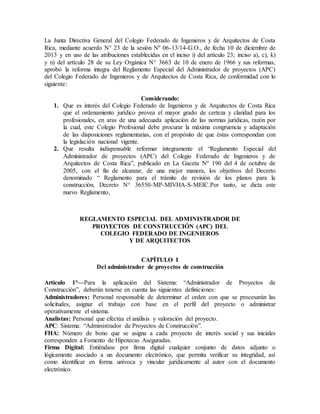 La Junta Directiva General del Colegio Federado de Ingenieros y de Arquitectos de Costa
Rica, mediante acuerdo N° 23 de la sesión Nº 06-13/14-G.O., de fecha 10 de diciembre de
2013 y en uso de las atribuciones establecidas en el inciso i) del artículo 23; inciso a), c), k)
y n) del artículo 28 de su Ley Orgánica N° 3663 de 10 de enero de 1966 y sus reformas,
aprobó la reforma integra del Reglamento Especial del Administrador de proyectos (APC)
del Colegio Federado de Ingenieros y de Arquitectos de Costa Rica, de conformidad con lo
siguiente:
Considerando:
1. Que es interés del Colegio Federado de Ingenieros y de Arquitectos de Costa Rica
que el ordenamiento jurídico provea el mayor grado de certeza y claridad para los
profesionales, en aras de una adecuada aplicación de las normas jurídicas, razón por
la cual, este Colegio Profesional debe procurar la máxima congruencia y adaptación
de las disposiciones reglamentarias, con el propósito de que éstas correspondan con
la legislación nacional vigente.
2. Que resulta indispensable reformar íntegramente el “Reglamento Especial del
Administrador de proyectos (APC) del Colegio Federado de Ingenieros y de
Arquitectos de Costa Rica”, publicado en La Gaceta Nº 190 del 4 de octubre de
2005, con el fin de alcanzar, de una mejor manera, los objetivos del Decreto
denominado “ Reglamento para el trámite de revisión de los planos para la
construcción, Decreto N° 36550-MP-MIVHA-S-MEIC.Por tanto, se dicta este
nuevo Reglamento,
REGLAMENTO ESPECIAL DEL ADMINISTRADOR DE
PROYECTOS DE CONSTRUCCIÓN (APC) DEL
COLEGIO FEDERADO DE INGENIEROS
Y DE ARQUITECTOS
CAPÍTULO I
Del administrador de proyectos de construcción
Artículo 1°—Para la aplicación del Sistema: “Administrador de Proyectos de
Construcción”, deberán tenerse en cuenta las siguientes definiciones:
Administradores: Personal responsable de determinar el orden con que se procesarán las
solicitudes, asignar el trabajo con base en el perfil del proyecto o administrar
operativamente el sistema.
Analistas: Personal que efectúa el análisis y valoración del proyecto.
APC: Sistema: “Administrador de Proyectos de Construcción”.
FHA: Número de bono que se asigna a cada proyecto de interés social y sus iniciales
corresponden a Fomento de Hipotecas Aseguradas.
Firma Digital: Entiéndase por firma digital cualquier conjunto de datos adjunto o
lógicamente asociado a un documento electrónico, que permita verificar su integridad, así
como identificar en forma unívoca y vincular jurídicamente al autor con el documento
electrónico.
 