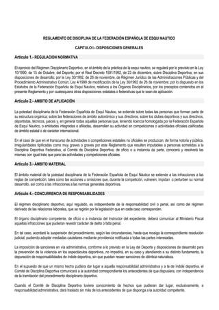 REGLAMENTO DE DISCIPLINA DE LA FEDERACIÓN ESPAÑOLA DE ESQUI NAUTICO 
CAPITULO I.- DISPOSICIONES GENERALES 
Artículo 1.- REGULACION NORMATIVA 
El ejercicio del Régimen Disciplinario Deportivo, en el ámbito de la práctica de la esqui nautico, se regulará por lo previsto en la Ley 
10/1990, de 15 de Octubre, del Deporte; por el Real Decreto 1591/1992, de 23 de diciembre, sobre Disciplina Deportiva, en sus 
disposiciones de desarrollo; por la Ley 30/1992, de 26 de noviembre, de Régimen Jurídico de las Administraciones Públicas y del 
Procedimiento Administrativo Común; Ley 4/1999 de modificación de la Ley 30/1992 de 26 de noviembre; por lo dispuesto en los 
Estatutos de la Federación Española de Esqui Nautico, relativos a los Órganos Disciplinarios, por los preceptos contenidos en el 
presente Reglamento y por cualesquiera otras disposiciones estatales o federativas que le sean de aplicación. 
Artículo 2.- AMBITO DE APLICACIÓN 
La potestad disciplinaria de la Federación Española de Esquí Nautico, se extiende sobre todas las personas que forman parte de 
su estructura orgánica; sobre las federaciones de ámbito autonómico y sus directivos, sobre los clubes deportivos y sus directivos, 
deportistas, técnicos, jueces y, en general todas aquellas personas que, teniendo licencia homologada por la Federación Española 
de Esquí Nautico, o entidades integradas o afiliadas, desarrollen su actividad en competiciones o actividades oficiales calificadas 
de ámbito estatal o de carácter internacional. 
En el caso de que en el transcurso de actividades o competiciones estatales no oficiales se produzcan, de forma notoria y pública, 
irregularidades tipificadas como muy graves o graves por este Reglamento que resulten imputables a personas sometidas a la 
Disciplina Deportiva Federativa, el Comité de Disciplina Deportiva, de oficio o a instancia de parte, conocerá y resolverá las 
mismas con igual trato que para las actividades y competiciones oficiales. 
Artículo 3.- ÁMBITO MATERIAL 
El ámbito material de la potestad disciplinaria de la Federación Española de Esquí Náutico se extiende a las infracciones a las 
reglas de competición, tales como las acciones u omisiones que, durante la competición, vulneren, impidan o perturben su normal 
desarrollo, así como a las infracciones a las normas generales deportivas. 
Artículo 4.- CONCURRENCIA DE RESPONSABILIDADES 
El régimen disciplinario deportivo, aquí regulado, es independiente de la responsabilidad civil o penal, así como del régimen 
derivado de las relaciones laborales, que se regirán por la legislación que en cada caso correspondan. 
El órgano disciplinario competente, de oficio o a instancia del Instructor del expediente, deberá comunicar al Ministerio Fiscal 
aquellas infracciones que pudieran revestir carácter de delito o falta penal. 
En tal caso, acordará la suspensión del procedimiento, según las circunstancias, hasta que recaiga la correspondiente resolución 
judicial, pudiendo adoptar mediadas cautelares mediante providencia notificada a todas las partes interesadas. 
La imposición de sanciones en vía administrativa, conforme a lo previsto en la Ley del Deporte y disposiciones de desarrollo para 
la prevención de la violencia en los espectáculos deportivos, no impedirá, en su caso y atendiendo a su distinto fundamento, la 
depuración de responsabilidades de índole deportiva, sin que puedan recaer sanciones de idéntica naturaleza. 
En el supuesto de que un mismo hecho pudiera dar lugar a aquella responsabilidad administrativa y a la de índole deportiva, el 
Comité de Disciplina Deportiva comunicará a la autoridad correspondiente los antecedentes de que dispusiera, con independencia 
de la tramitación del procedimiento disciplinario deportivo. 
Cuando el Comité de Disciplina Deportiva tuviera conocimiento de hechos que pudieran dar lugar, exclusivamente, a 
responsabilidad administrativa, dará traslado sin más de los antecedentes de que disponga a la autoridad competente. 
 
