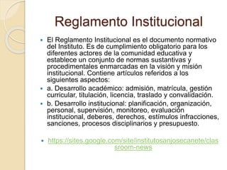 Reglamento Institucional 
 El Reglamento Institucional es el documento normativo 
del Instituto. Es de cumplimiento obligatorio para los 
diferentes actores de la comunidad educativa y 
establece un conjunto de normas sustantivas y 
procedimentales enmarcadas en la visión y misión 
institucional. Contiene artículos referidos a los 
siguientes aspectos: 
 a. Desarrollo académico: admisión, matrícula, gestión 
curricular, titulación, licencia, traslado y convalidación. 
 b. Desarrollo institucional: planificación, organización, 
personal, supervisión, monitoreo, evaluación 
institucional, deberes, derechos, estímulos infracciones, 
sanciones, procesos disciplinarios y presupuesto. 
 https://sites.google.com/site/institutosanjosecanete/clas 
sroom-news 
 