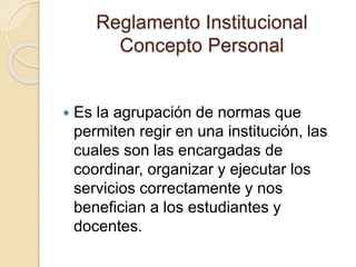 Reglamento Institucional 
Concepto Personal 
 Es la agrupación de normas que 
permiten regir en una institución, las 
cuales son las encargadas de 
coordinar, organizar y ejecutar los 
servicios correctamente y nos 
benefician a los estudiantes y 
docentes. 
 