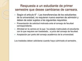 Respuesta a un estudiante de primer 
semestre que desee cambiarse de carreara. 
 Según el articulo 6° : Las transferencias de los estudiantes 
de la universidad, no requieren nuevo examen de admisión y 
deben de estar sujetos a los siguientes requisitos. 
 Presentación de solicitud motivada ante el consejo de facultad 
correspondiente. 
 Afinidad en la carrera en la que ha estado matriculado el estudiante 
con la que requiere ser trasladado, a juicio del consejo de facultad. 
 Aceptación por parte del consejo académico de la universidad. 
Los traslados deben solicitarse cuando haya culminado el semestre. 
 