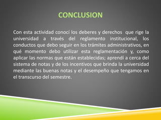 CONCLUSION 
Con esta actividad conocí los deberes y derechos que rige la 
universidad a través del reglamento institucional, los 
conductos que debo seguir en los trámites administrativos, en 
qué momento debo utilizar esta reglamentación y, como 
aplicar las normas que están establecidas; aprendí a cerca del 
sistema de notas y de los incentivos que brinda la universidad 
mediante las buenas notas y el desempeño que tengamos en 
el transcurso del semestre. 
