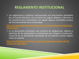 REGLAMENTO INSTITUCIONAL 
 Los reglamentos y políticas institucionales son documentos aprobados 
por el Comité Directivo, con el ánimo de asignar deberes y derechos a 
los miembros de la comunidad y de regular algunas actividades propias 
del funcionamiento de la Universidad. 
http://secretariageneral.uniandes.edu.co/index.php/es/normatividad-institucional 
 Es un documento orientador que contiene las obligaciones, deberes y 
derechos de los trabajadores o estamentos que integran la institución. 
Como tal es un documento extractado de las diversas normas legales 
sobre la material. 
http://es.slideshare.net/marcel_galarza/reglamento-interno-de-la-institucion- 
educativa 
 