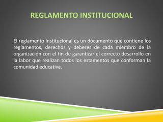 REGLAMENTO INSTITUCIONAL 
El reglamento institucional es un documento que contiene los 
reglamentos, derechos y deberes de cada miembro de la 
organización con el fin de garantizar el correcto desarrollo en 
la labor que realizan todos los estamentos que conforman la 
comunidad educativa. 
 