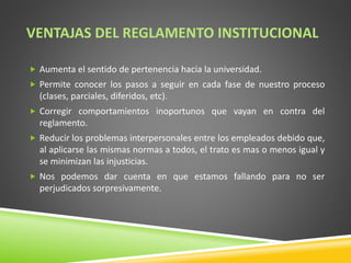 VENTAJAS DEL REGLAMENTO INSTITUCIONAL 
 Aumenta el sentido de pertenencia hacia la universidad. 
 Permite conocer los pasos a seguir en cada fase de nuestro proceso 
(clases, parciales, diferidos, etc). 
 Corregir comportamientos inoportunos que vayan en contra del 
reglamento. 
 Reducir los problemas interpersonales entre los empleados debido que, 
al aplicarse las mismas normas a todos, el trato es mas o menos igual y 
se minimizan las injusticias. 
 Nos podemos dar cuenta en que estamos fallando para no ser 
perjudicados sorpresivamente. 
 