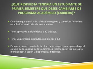 ¿QUÉ RESPUESTA TENDRÍA UN ESTUDIANTE DE 
PRIMER SEMESTRE QUE DESEE CAMBIARSE DE 
PROGRAMA ACADÉMICO (CARRERA)? 
 Que tiene que tramitar la solicitud en registro y control en las fechas 
establecidas en el calendario académico. 
 Tener aprobado el ciclo básico o 30 créditos. 
 Tener un promedio acumulado no inferior a 3.2 
 Esperar a que el consejo de facultad de su respectivo programa haga el 
estudio de la solicitud de la transferencia interna según los puntos ya 
mencionados y según la disponibilidad del cupo. 
 