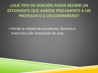 ¿QUÉ TIPO DE SANCIÓN PUEDE RECIBIR UN 
ESTUDIANTE QUE AGREDE FÍSICAMENTE A UN 
PROFESOR O A UN COMPAÑERO? 
Pierde la calidad de estudiante, derecho a 
matricula o de renovación de esta. 
 