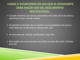 CASOS O SITUACIONES EN LOS QUE EL ESTUDIANTE 
DEBA HACER USO DEL REGLAMENTO 
INSTITUCIONAL. 
 Cuando tenemos uno de los promedios más altos de la facultad y 
queremos hacer uso de la beca. 
 Al solicitar la revisión de un examen si el estudiante cree que la 
nota dada por el docente es injusta (Art. 52). 
 Al momento de solicitar certificados (cap. VII). 
 Para exigir que nos muestren las notas ya sean del corte o finales 
(Art.49) 
 