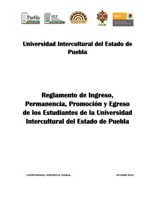 Universidad Intercultural del Estado de
Puebla
Reglamento de Ingreso,
Permanencia, Promoción y Egreso
de los Estudiantes de la Universidad
Intercultural del Estado de Puebla
LIPUNTAHUACA, HUEHUETLA, PUEBLA. OCTUBRE 2010
 