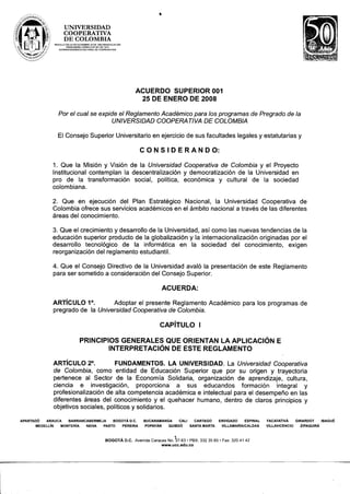 ..

                     UNIVERSIDAD
                     COOPERATIVA
                     DE COLOMBIA
               RESOLUCiÓN 24195 DICIEMBRE 20 DE 1983 MINEDUCACIÓN
                        PERSONERfAJURIOICA     501 DE 1974
                                            N°
                  SUPERINTENDENCIA NACIONAL DE COOPERATIVAS




                                                                         ACUERDO SUPERIOR 001
                                                                           25 DE ENERO DE 2008

                  Por el cual se expide el Reglamento Académico para los programas de Pregrado de la
                                      UNIVERSIDAD COOPERA TI VA DE COLOMBIA

                 El Consejo Superior Universitario en ejercicio de sus facultades legales y estatutarias y

                                                                           C O N S I D E R A N D O:

              1. Que la Misión y Visión de la Universidad Cooperativa de Colombia y el Proyecto
              Institucional contemplan la descentralización y democratización de la Universidad en
              pro de la transformación social, política, económica y cultural de la sociedad
              colombiana.

              2. Que en ejecución del Plan Estratégico Nacional, la Universidad Cooperativa de
              Colombia ofrece sus servicios académicos en el ámbito nacional a través de las diferentes
              áreas del conocimiento.

              3. Que el crecimiento y desarrollo de la Universidad, así como las nuevas tendencias de la
              educación superior producto de la globalización y la internacionalización originadas por el
              desarrollo tecnológico de la informática en la sociedad del conocimiento,            exigen
              reorganización del reglamento estudiantil.

              4. Que el Consejo Directivo de la Universidad avaló la presentación                                                         de este Reglamento
              para ser sometido a consideración del Consejo Superior.

                                                                                         ACUERDA:

              ARTíCULO 1°.         Adoptar el presente Reglamento Académico                                                          para los programas de
              pregrado de la Universidad Cooperativa de Colombia.

                                                                                     CAPíTULO           I

                                  PRINCIPIOS GENERALES QUE ORIENTAN lA APLICACiÓN                                                                   E
                                           INTERPRETACiÓN DE ESTE REGLAMENTO

               ARTíCULO 2°.          FUNDAMENTOS. lA UNIVERSIDAD. La Universidad Cooperativa
               de Colombia, como entidad de Educación Superior que por su origen y trayectoria
               pertenece al Sector de la Economía Solidaria, organización de aprendizaje, cultura,
               ciencia   e investigación,    proporciona  a sus educandos        formación  integral y
               profesionalización de alta competencia académica e intelectual para el desempeño en las
               diferentes áreas del conocimiento y el quehacer humano, dentro de claros principios y
                                                                                                                                                         .
               objetivos sociales, políticos y solidarios.

APARTADÓ    ARAUCA    BARRANCABERMEJA     BDGDTÁ D.C.                        BUCARAMANGA    CALI   CARTAGO          ENVIGADO     ESPINAL       FACATATlVÁ      GIRARDOT     IBAGUÉ
       MEDELLiN    MONTERiA   NEIVA   PASTO   PEREIRA                         POPAVÁN  QUIBDÓ    SANTA MARTA         VILLAMARIAlCALDAS         VILLAVICENCIO      ZIPAQUIRÁ



                                                     BOGOrÁ                                       .
                                                                    D.C. Avenida Caracas No. ~7-63 PBX: 332 35 65   .   Fax: 32041   42
                                                                                       www.ucc.edu.co
 