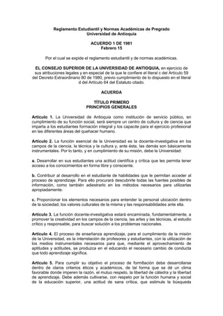 Reglamento Estudiantil y Normas Académicas de Pregrado
                           Universidad de Antioquia

                                 ACUERDO 1 DE 1981
                                    Febrero 15

       Por el cual se expide el reglamento estudiantil y de normas académicas.

 EL CONSEJO SUPERIOR DE LA UNIVERSIDAD DE ANTIOQUIA, en ejercicio de
 sus atribuciones legales y en especial de la que le confiere el literal c del Artículo 59
del Decreto Extraordinario 80 de 1980, previo cumplimiento de lo dispuesto en el literal
                         d del Artículo 64 del Estatuto citado.

                                       ACUERDA

                                 TÍTULO PRIMERO
                              PRINCIPIOS GENERALES

Artículo 1. La Universidad de Antioquia como institución de servicio público, en
cumplimiento de su función social, será siempre un centro de cultura y de ciencia que
imparta a los estudiantes formación integral y los capacite para el ejercicio profesional
en las diferentes áreas del quehacer humano.

Artículo 2. La función esencial de la Universidad es la docente-investigativa en los
campos de la ciencia, la técnica y la cultura y, ante ésta, las demás son básicamente
instrumentales. Por lo tanto, y en cumplimiento de su misión, debe la Universidad:

a. Desarrollar en sus estudiantes una actitud científica y crítica que les permita tener
acceso a los conocimientos en forma libre y consciente.

b. Contribuir al desarrollo en el estudiante de habilidades que le permitan acceder al
proceso de aprendizaje. Para ello procurará descubrirle todas las fuentes posibles de
información, como también adiestrarlo en los métodos necesarios para utilizarlas
apropiadamente.

c. Proporcionar los elementos necesarios para entender la personal ubicación dentro
de la sociedad, los valores culturales de la misma y las responsabilidades ante ella.

Artículo 3. La función docente-investigativa estará encaminada, fundamentalmente, a
promover la creatividad en los campos de la ciencia, las artes y las técnicas, al estudio
crítico y responsable, para buscar solución a los problemas nacionales.

Artículo 4. El proceso de enseñanza aprendizaje, para el cumplimiento de la misión
de la Universidad, es la interrelación de profesores y estudiantes, con la utilización de
los medios instrumentales necesarios para que, mediante el aprovechamiento de
aptitudes y actitudes, se produzca en el educando el necesario cambio de conducta
que todo aprendizaje significa.

Artículo 5. Para cumplir su objetivo el proceso de form8ación debe desarrollarse
dentro de claros criterios éticos y académicos, de tal forma que se dé un clima
favorable donde imperen la razón, el mutuo respeto, la libertad de cátedra y la libertad
de aprendizaje. Debe además cultivarse, con respeto por la función humana y social
de la educación superior, una actitud de sana crítica, que estimule la búsqueda
 