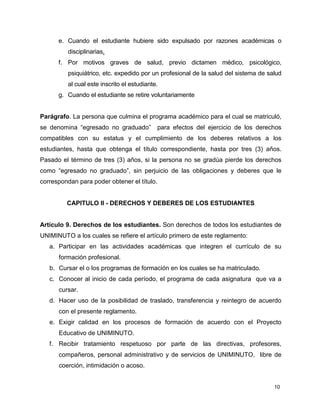 10
e. Cuando el estudiante hubiere sido expulsado por razones académicas o
disciplinarias.
f. Por motivos graves de salud, previo dictamen médico, psicológico,
psiquiátrico, etc. expedido por un profesional de la salud del sistema de salud
al cual este inscrito el estudiante.
g. Cuando el estudiante se retire voluntariamente
Parágrafo. La persona que culmina el programa académico para el cual se matriculó,
se denomina “egresado no graduado” para efectos del ejercicio de los derechos
compatibles con su estatus y el cumplimiento de los deberes relativos a los
estudiantes, hasta que obtenga el título correspondiente, hasta por tres (3) años.
Pasado el término de tres (3) años, si la persona no se gradúa pierde los derechos
como “egresado no graduado”, sin perjuicio de las obligaciones y deberes que le
correspondan para poder obtener el título.
CAPITULO II - DERECHOS Y DEBERES DE LOS ESTUDIANTES
Artículo 9. Derechos de los estudiantes. Son derechos de todos los estudiantes de
UNIMINUTO a los cuales se refiere el artículo primero de este reglamento:
a. Participar en las actividades académicas que integren el currículo de su
formación profesional.
b. Cursar el o los programas de formación en los cuales se ha matriculado.
c. Conocer al inicio de cada período, el programa de cada asignatura que va a
cursar.
d. Hacer uso de la posibilidad de traslado, transferencia y reintegro de acuerdo
con el presente reglamento.
e. Exigir calidad en los procesos de formación de acuerdo con el Proyecto
Educativo de UNIMINUTO.
f. Recibir tratamiento respetuoso por parte de las directivas, profesores,
compañeros, personal administrativo y de servicios de UNIMINUTO, libre de
coerción, intimidación o acoso.
 