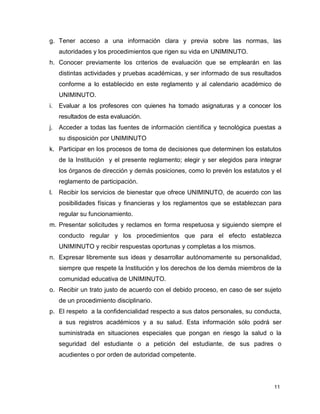 11
g. Tener acceso a una información clara y previa sobre las normas, las
autoridades y los procedimientos que rigen su vida en UNIMINUTO.
h. Conocer previamente los criterios de evaluación que se emplearán en las
distintas actividades y pruebas académicas, y ser informado de sus resultados
conforme a lo establecido en este reglamento y al calendario académico de
UNIMINUTO.
i. Evaluar a los profesores con quienes ha tomado asignaturas y a conocer los
resultados de esta evaluación.
j. Acceder a todas las fuentes de información científica y tecnológica puestas a
su disposición por UNIMINUTO
k. Participar en los procesos de toma de decisiones que determinen los estatutos
de la Institución y el presente reglamento; elegir y ser elegidos para integrar
los órganos de dirección y demás posiciones, como lo prevén los estatutos y el
reglamento de participación.
l. Recibir los servicios de bienestar que ofrece UNIMINUTO, de acuerdo con las
posibilidades físicas y financieras y los reglamentos que se establezcan para
regular su funcionamiento.
m. Presentar solicitudes y reclamos en forma respetuosa y siguiendo siempre el
conducto regular y los procedimientos que para el efecto establezca
UNIMINUTO y recibir respuestas oportunas y completas a los mismos.
n. Expresar libremente sus ideas y desarrollar autónomamente su personalidad,
siempre que respete la Institución y los derechos de los demás miembros de la
comunidad educativa de UNIMINUTO.
o. Recibir un trato justo de acuerdo con el debido proceso, en caso de ser sujeto
de un procedimiento disciplinario.
p. El respeto a la confidencialidad respecto a sus datos personales, su conducta,
a sus registros académicos y a su salud. Esta información sólo podrá ser
suministrada en situaciones especiales que pongan en riesgo la salud o la
seguridad del estudiante o a petición del estudiante, de sus padres o
acudientes o por orden de autoridad competente.
 