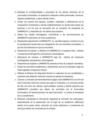 13
m. Respetar la confidencialidad y privacidad de los demás miembros de la
comunidad universitaria, en especial lo referente a datos personales, conducta,
registros académicos, y salud mental y física.
n. Cuidar con esmero los equipos, muebles, materiales y edificaciones de la
Corporación Universitaria y demás establecimientos en donde ésta preste sus
servicios o en los que se encuentre por su condición de estudiante de
UNIMINUTO, y responder por los daños que ocasione.
o. Utilizar los medios tecnológicos, informáticos y de comunicaciones de
UNIMINUTO solamente con fines académicos.
p. Representar dignamente a UNIMINUTO en aquellos lugares y eventos en que
le corresponda hacerlo bien por designación de una autoridad universitaria o
por las circunstancias en que se encuentre.
q. Abstenerse de ingresar y distribuir en UNIMINUTO, a cualquier título, bebidas
o sustancias embriagantes, psicoactivas o alucinógenas.
r. Abstenerse de ingresar a UNIMINUTO bajo los efectos de sustancias
embriagantes, psicoactivas o alucinógenas.
s. Abstenerse de ingresar a UNIMINUTO portando armas de cualquier naturaleza.
t. Acatar las sanciones académicas y disciplinarias que se le impongan luego de
haber agotado el respectivo trámite.
u. Afiliarse al Sistema de Seguridad Social en cualquiera de sus modalidades y
mantener esta afiliación mientras conserve la calidad de estudiante.
v. Conocer y consultar permanentemente la página web UNIMINUTO con el fin de
estar informado sobre las normas que rigen la Institución y su conducta dentro
de ella, así como las noticias, oportunidades, eventos y demás aspectos que
UNIMINUTO considere que deben ser conocidos por la Comunidad
Universitaria. El desconocimiento de esta información no exime al estudiante
de su cumplimiento.
w. Mantener actualizada la información registrada al momento de matricularse,
especialmente en lo relacionado con el lugar de su residencia, teléfono(s)
donde se le pueda ubicar, dirección de correo electrónico y condiciones de
salud que deban ser conocidas por la entidad.
 