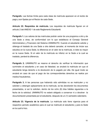 18
Parágrafo. Las fechas límite para cada clase de matrícula aparecen en el recibo de
pago y son fijadas por el Rector de cada Sede.
Artículo 22. Requisitos de matrícula. Los requisitos de matrícula figuran en el
artículo 2 del ANEXO 1 de este Reglamento Estudiantil.
Parágrafo 1. Los valores de las matrículas podrán variar de una programa a otro y de
una Sede a otras, de conformidad con lo que establezca el Consejo General
Administrativo y Financiero del Sistema UNIMINUTO. Cuando el estudiante solicite y
obtenga el traslado de una Sede a otra deberá cancelar, al momento de iniciar sus
estudios en la nueva Sede, la diferencia en el valor de la matrícula, si éste es mayor
en la nueva Sede. Si el valor de la matrícula es inferior en la Sede a la cual se
traslada, perderá la diferencia.
Parágrafo 2. UNIMINUTO se reserva el derecho de verificar la información que
suministre el estudiante y en caso de falsedad, se anulará la matrícula sin que el
estudiante tenga derecho a la devolución de lo pagado por ella. De igual modo se
anulará en caso de que el pago de los correspondientes derechos se realice por
medios fraudulentos.
Parágrafo 3. A las personas que habiendo sido admitidas no se matriculen y no
soliciten u obtengan aplazamiento de la matrícula, se les devolverán los documentos
presentados, si así lo solicitan, dentro de los ocho (8) días hábiles siguientes a la
fecha de la solicitud. UNIMINUTO no estará obligado a conservar ni a devolver la
documentación presentada por el estudiante, después de un (1) semestre calendario.
Artículo 23. Vigencia de la matrícula. La matrícula solo tiene vigencia para el
respectivo período académico para el cual se matriculó el estudiante y para la Sede
en la cual lo hizo.
 