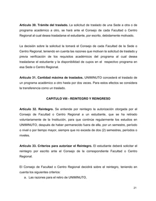 21
Artículo 30. Trámite del traslado. La solicitud de traslado de una Sede a otra o de
programa académico a otro, se hará ante el Consejo de cada Facultad o Centro
Regional al cual desea trasladarse el estudiante, por escrito, debidamente motivado.
La decisión sobre la solicitud la tomará el Consejo de cada Facultad de la Sede o
Centro Regional, teniendo en cuenta las razones que motivan la solicitud de traslado y
previa verificación de los requisitos académicos del programa al cual desea
trasladarse el estudiante y la disponibilidad de cupos en el respectivo programa en
esa Sede o Centro Regional.
Artículo 31. Cantidad máxima de traslados. UNIMINUTO concederá el traslado de
un programa académico a otro hasta por dos veces. Para estos efectos se considera
la transferencia como un traslado.
CAPITULO VIII - REINTEGRO Y REINGRESO
Artículo 32. Reintegro. Se entiende por reintegro la autorización otorgada por el
Consejo de Facultad o Centro Regional a un estudiante, que se ha retirado
voluntariamente de la Institución, para que continúe regularmente los estudios en
UNIMINUTO, después de haber permanecido fuera de ella, por un semestre, período
o nivel o por tiempo mayor, siempre que no exceda de dos (2) semestres, períodos o
niveles.
Artículo 33. Criterios para autorizar el Reintegro. El estudiante deberá solicitar el
reintegro por escrito ante el Consejo de la correspondiente Facultad o Centro
Regional.
El Consejo de Facultad o Centro Regional decidirá sobre el reintegro, teniendo en
cuenta los siguientes criterios:
a. Las razones para el retiro de UNIMINUTO,
 
