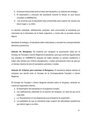 22
b. El tiempo transcurrido entre el retiro del estudiante y su solicitud de reintegro,
c. El desempeño y conducta del estudiante durante el tiempo en que estuvo
vinculado a UNIMINUTO,
d. Las acciones que el estudiante haya emprendido para superar las causas que
dieron lugar a su retiro.
La decisión adoptada, debidamente motivada, será comunicada al estudiante por
intermedio de la Secretaría de la Sede respectiva, y contra ella no procede recurso
alguno.
Aprobado el reintegro, el estudiante debe matricularse y cancelar los correspondientes
derechos económicos.
Artículo 34. Reingreso. Se entiende por reingreso la autorización dada por el
Consejo de Facultad o Centro Regional al estudiante, para que continúe regularmente
sus estudios en UNIMINUTO después de haber perdido un período académico o
haber sido retirado por motivos disciplinarios, y haber permanecido fuera de ella por
un tiempo máximo de dos (2) semestres, períodos o niveles.
Artículo 35. Criterios para autorizar el Reingreso. El estudiante deberá solicitar el
reingreso por escrito ante el Consejo de la Correspondiente Facultad o Centro
Regional.
El Consejo de Facultad o Centro Regional decidirá sobre el reingreso, teniendo en
cuenta los siguientes criterios:
a. El desempeño del estudiante en el programa cursado,
b. Las calificaciones obtenidas en el examen de reingreso, en caso de que se le
exija éste,
c. La Recuperación en las asignaturas que produjeron la suspensión ,
d. La posibilidad de que el estudiante logre superar las dificultades académicas
que dieron lugar a su retiro.
 