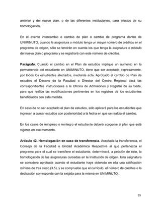 25
anterior y del nuevo plan, o de las diferentes instituciones, para efectos de su
homologación.
En el evento intercambio o cambio de plan o cambio de programa dentro de
UNIMINUTO, cuando la asignatura o módulo tenga un mayor número de créditos en el
programa de origen, sólo se tendrán en cuenta los que tenga la asignatura o módulo
del nuevo plan o programa y se registrará con este número de créditos.
Parágrafo. Cuando el cambio en el Plan de estudios implique un aumento en la
permanencia del estudiante en UNIMINUTO, tiene que ser aceptado expresamente,
por todos los estudiantes afectados, mediante acta. Aprobado el cambio de Plan de
estudios el Decano de la Facultad o Director del Centro Regional dará las
correspondientes instrucciones a la Oficina de Admisiones y Registro de su Sede,
para que realice las modificaciones pertinentes en los registros de los estudiantes
beneficiados con esta medida.
En caso de no ser aceptado el plan de estudios, sólo aplicará para los estudiantes que
ingresen a cursar estudios con posterioridad a la fecha en que se realiza el cambio.
En los casos de reingreso o reintegro el estudiante deberá acogerse al plan que esté
vigente en ese momento.
Artículo 42. Homologación en caso de transferencia. Aceptada la transferencia, el
Consejo de la Facultad o Unidad Académica Respectiva al que pertenezca el
programa para el cual se transfiere el estudiante, determinará, a petición de éste, la
homologación de las asignaturas cursadas en la Institución de origen. Una asignatura
se considera aprobada cuando el estudiante haya obtenido en ella una calificación
mínima de tres cinco (3.5), y se compruebe que el currículo, el número de créditos o la
dedicación corresponde con la exigida para la misma en UNIMINUTO.
 