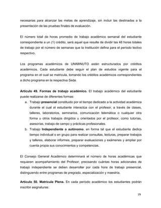 29
necesarias para alcanzar las metas de aprendizaje, sin incluir las destinadas a la
presentación de las pruebas finales de evaluación.
El número total de horas promedio de trabajo académico semanal del estudiante
correspondiente a un (1) crédito, será aquel que resulte de dividir las 48 horas totales
de trabajo por el número de semanas que la Institución defina para el período lectivo
respectivo.
Los programas académicos de UNIMINUTO están estructurados por créditos
académicos. Cada estudiante debe seguir el plan de estudios vigente para el
programa en el cual se matricula, tomando los créditos académicos correspondientes
a dicho programa en la respectiva Sede.
Artículo 49. Formas de trabajo académico. El trabajo académico del estudiante
puede realizarse de diferentes formas:
a. Trabajo presencial constituido por el tiempo dedicado a la actividad académica
durante el cual el estudiante interactúa con el profesor, a través de clases,
talleres, laboratorios, seminarios, comunicación telemática o cualquier otra
forma u otros trabajos dirigidos u orientados por el profesor, como tutorías,
asesorías, trabajo de campo y prácticas profesionales.
b. Trabajo Independiente o autónomo, en forma tal que el estudiante dedica
tiempo individual o en grupo para realizar consultas, lecturas, preparar trabajos
y talleres, elaborar informes, preparar evaluaciones y exámenes y ampliar por
cuenta propia sus conocimientos y competencias.
El Consejo General Académico determinará el número de horas académicas que
requieren acompañamiento del Profesor, precisando cuántas horas adicionales de
trabajo independiente se deben desarrollar por cada hora de trabajo presencial,
distinguiendo entre programas de pregrado, especialización y maestría.
Articulo 50. Matrícula Plena. En cada período académico los estudiantes podrán
inscribir asignaturas:
 