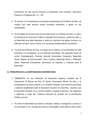 3
condiciones de vida menos humanas a condiciones más humanas”. ((Encíclica
Populorum Progressio No. 14 – 16)”
4. “El servicio a la humanidad es la principal característica de El Minuto de Dios, de
manera que cada persona pueda encontrar orientación o apoyo en sus
necesidades.”
5. “El Evangelio es la fuerza que ilumina toda acción en el Minuto de Dios. La vida y
la enseñanza de Jesucristo revelan la dignidad de la persona, creada por Dios, y
la fraternidad que debe relacionar a todos los miembros del género humano, sin
distinción de sexo, raza o cultura, con una opción preferencial por los pobres”.
6. “La obra de El Minuto de Dios, a lo largo de su historia, se ha extendido por toda
Colombia y ha privilegiado, en sus diversas actividades, las siguientes líneas de
acción: Evangelización, Vivienda, Atención Humanitaria, Educación, Desarrollo
Social, Medios de Comunicación, Arte y Cultura, Desarrollo Rural y Ambiental,
Salud, Desarrollo Empresarial, Generación de Ingresos y, Finanzas para el
Desarrollo”.
B. PRINCIPIOS DE LA CORPORACION UNIVERSITARIA
1. “UNIMINUTO es una Institución de Educación Superior, fundada por la
Corporación El Minuto de Dios, El Centro Carismático Minuto de Dios, y la
Congregación de Jesús y María c.j.m. (Padres Eudistas), que asume los principios
y objetivos establecidos para la Educación Superior en Colombia, reconoce que
la Educación Superior es un servicio público y respeta el ejercicio de inspección
y vigilancia, a cargo del Gobierno Nacional de acuerdo con la Constitución
Política y la Ley”.
2. “El criterio fundamental que orienta su filosofía, cátedra, investigación y servicio a
la comunidad, es el mensaje de Cristo en el Evangelio. Está abierta a todo credo,
 