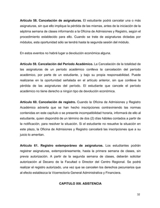 32
Artículo 58. Cancelación de asignaturas. El estudiante podrá cancelar una o más
asignaturas, sin que ello implique la pérdida de las mismas, antes de la iniciación de la
séptima semana de clases informando a la Oficina de Admisiones y Registro, según el
procedimiento establecido para ello. Cuando se trate de asignaturas dictadas por
módulos, esta oportunidad sólo se tendrá hasta la segunda sesión del módulo.
En estos eventos no habrá lugar a devolución económica alguna.
Artículo 59. Cancelación del Período Académico. La Cancelación de la totalidad de
las asignaturas de un período académico conlleva la cancelación del período
académico, por parte de un estudiante, y bajo su propia responsabilidad. Puede
realizarse en la oportunidad señalada en el artículo anterior, sin que conlleve la
pérdida de las asignaturas del período. El estudiante que cancele el período
académico no tiene derecho a ningún tipo de devolución económica.
Artículo 60. Cancelación de registro. Cuando la Oficina de Admisiones y Registro
Académico advierta que se han hecho inscripciones contraviniendo las normas
contenidas en este capítulo o se presente incompatibilidad horaria, informará de ello al
estudiante, quien dispondrá de un término de dos (2) días hábiles contados a partir de
la notificación, para resolver la situación. Si el estudiante no resuelve la situación en
este plazo, la Oficina de Admisiones y Registro cancelará las inscripciones que a su
juicio lo ameritan.
Artículo 61. Registro extemporáneo de asignaturas. Los estudiantes podrán
registrar asignaturas, extemporáneamente, hasta la primera semana de clases, sin
previa autorización. A partir de la segunda semana de clases, deberán solicitar
autorización al Decano de la Facultad o Director del Centro Regional. Se podrá
realizar el registro autorizado, una vez que se cancelen los derechos pecuniarios que
al efecto establezca la Vicerrectoría General Administrativa y Financiera.
CAPITULO XIII. ASISTENCIA
 