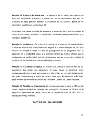 33
Artículo 62. Registro de asistencia. La asistencia es un medio para obtener un
adecuado rendimiento académico e interactuar con los compañeros. Por ello, es
facultativo de cada profesor controlar la asistencia de sus alumnos, dentro de los
parámetros establecidos en el artículo 65.
El profesor que desee controlar la asistencia lo informará así a los estudiantes el
primer día de clases, señalando la forma como se realizará este procedimiento y su
valoración académica.
Artículo 63. Inasistencia. Se entiende la inasistencia la ausencia de un estudiante a
la clase en la cual está matriculado o su llegada a la misma después de diez (10)
minutos de iniciada la clase. La falta de participación en los programas que se
adelanten en la modalidad Virtual o a Distancia tendrá los mismos efectos que la
inasistencia, de conformidad con los mecanismos que se creen para verificar la
participación del estudiante en las actividades programadas.
Artículo 64. Inasistencia colectiva. La inasistencia a clase de más del 90% de los
estudiantes que cursan una asignatura, sin justa causa, se considera como
inasistencia colectiva, y será sancionada con falla doble, sin perjuicio de las demás
sanciones disciplinarias y académicas a que hubiere lugar. En todo caso el Profesor
debe informar de inmediato al Decano de Facultad o Director del Centro Regional.
Artículo 65. Pérdida por inasistencia. La inasistencia mayor o igual al 15% de las
clases teóricas o prácticas dictadas, sin justa razón, es causal de pérdida de la
asignatura. Igualmente se pierde cuando se ha dejado de asistir al 25%, aún por
causa justificada y aceptada.
CAPITULO XIV - EVALUACIONES
 