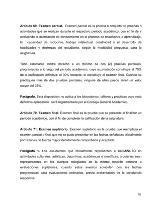 35
Artículo 69. Examen parcial. Examen parcial es la prueba o conjunto de pruebas o
actividades que se realizan durante el respectivo período académico, con el fin de ir
evaluando la asimilación de conocimiento en el proceso de enseñanza o aprendizaje,
la capacidad de raciocinio, trabajo intelectual, creatividad y el desarrollo de
habilidades y destrezas del estudiante, según la modalidad propuesta para la
asignatura.
Todo estudiante tendrá derecho a un mínimo de dos (2) pruebas parciales,
programadas a lo largo del período académico, cuya acumulación constituye el 70%
de la calificación definitiva; el 30% restante, lo constituye el examen final. Cuando se
practiquen más de dos pruebas parciales, ninguna de ellas puede tener un valor
mayor del 35%.
Parágrafo. Esta disposición no aplica a los laboratorios, talleres y prácticas cuya nota
definitiva aprobatoria será reglamentada por el Consejo General Académico.
Artículo 70. Examen final. Examen final es la prueba que se presenta al finalizar un
período académico, con el fin de completar la calificación de la asignatura.
Artículo 71. Examen supletorio. Examen supletorio es la prueba que reemplaza el
examen parcial o final que no se pudo presentar en las fechas señaladas oficialmente
por razones de fuerza mayor debidamente comprobada y aceptada.
Parágrafo 1. Los estudiantes que oficialmente representen a UNIMINUTO en
actividades culturales, artísticas, deportivas, académicas o científicas, o quienes sean
representantes en los cuerpos colegiados de la misma tendrán derecho a
evaluaciones supletorias, cuando estos eventos coincidan con las fechas
programadas para evaluaciones ordinarias, previa presentación de la constancia
respectiva.
 