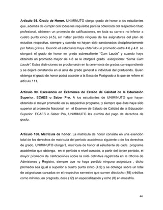 44
Artículo 98. Grado de Honor. UNIMINUTO otorga grado de honor a los estudiantes
que, además de cumplir con todos los requisitos para la obtención del respectivo título
profesional, obtienen un promedio de calificaciones, en toda su carrera no inferior a
cuatro punto cinco (4.5), sin haber perdido ninguna de las asignaturas del plan de
estudios respectivo, siempre y cuando no hayan sido sancionados disciplinariamente
por faltas graves. Cuando el estudiante haya obtenido un promedio entre 4.6 y 4.8. se
otorgará el grado de honor en grado sobresaliente “Cum Laude” y cuando haya
obtenido un promedio mayor de 4.8 se le otorgará grado excepcional “Suma Cum
Laude”. Estas distinciones se proclamarán en la ceremonia de grados correspondiente
y se dejará constancia en el acta de grado general e individual del graduando. Quien
obtenga el grado de honor podrá acceder a la Beca de Postgrado a la que se refiere el
artículo 111.
Artículo 99. Excelencia en Exámenes de Estado de Calidad de la Educación
Superior, ECAES o Saber Pro. A los estudiantes de UNIMINUTO que hayan
obtenido el mayor promedio en su respectivo programa, y siempre que éste haya sido
superior al promedio Nacional en el Examen de Estado de Calidad de la Educación
Superior. ECAES o Saber Pro, UNIMINUTO les eximirá del pago de derechos de
grado.
Artículo 100. Matrícula de honor. La matrícula de honor consiste en una exención
total de los derechos de matrícula del período académico siguiente o de los derechos
de grado. UNIMINUTO otorgará, matrícula de honor al estudiante de cada programa
académico que obtenga, en el período o nivel cursado, a partir del tercer período, el
mayor promedio de calificaciones sobre la nota definitiva registrada en la Oficina de
Admisiones y Registro, siempre que no haya perdido ninguna asignatura , dicho
promedio sea igual o superior a cuatro punto cinco (4.5) y se obtenga sobre un total
de asignaturas cursadas en el respectivo semestre que sumen dieciocho (18) créditos
como mínimo, en pregrado, doce (12) en especialización y ocho (8) en maestría.
 