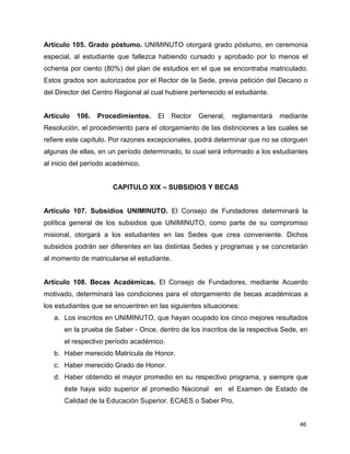 46
Artículo 105. Grado póstumo. UNIMINUTO otorgará grado póstumo, en ceremonia
especial, al estudiante que fallezca habiendo cursado y aprobado por lo menos el
ochenta por ciento (80%) del plan de estudios en el que se encontraba matriculado.
Estos grados son autorizados por el Rector de la Sede, previa petición del Decano o
del Director del Centro Regional al cual hubiere pertenecido el estudiante.
Artículo 106. Procedimientos. El Rector General, reglamentará mediante
Resolución, el procedimiento para el otorgamiento de las distinciones a las cuales se
refiere este capítulo. Por razones excepcionales, podrá determinar que no se otorguen
algunas de ellas, en un período determinado, lo cual será informado a los estudiantes
al inicio del período académico.
CAPITULO XIX – SUBSIDIOS Y BECAS
Artículo 107. Subsidios UNIMINUTO. El Consejo de Fundadores determinará la
política general de los subsidios que UNIMINUTO, como parte de su compromiso
misional, otorgará a los estudiantes en las Sedes que crea conveniente. Dichos
subsidios podrán ser diferentes en las distintas Sedes y programas y se concretarán
al momento de matricularse el estudiante.
Artículo 108. Becas Académicas. El Consejo de Fundadores, mediante Acuerdo
motivado, determinará las condiciones para el otorgamiento de becas académicas a
los estudiantes que se encuentren en las siguientes situaciones:
a. Los inscritos en UNIMINUTO, que hayan ocupado los cinco mejores resultados
en la prueba de Saber - Once, dentro de los inscritos de la respectiva Sede, en
el respectivo período académico.
b. Haber merecido Matrícula de Honor.
c. Haber merecido Grado de Honor.
d. Haber obtenido el mayor promedio en su respectivo programa, y siempre que
éste haya sido superior al promedio Nacional en el Examen de Estado de
Calidad de la Educación Superior. ECAES o Saber Pro,
 