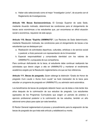 47
e. Haber sido seleccionado como el mejor “Investigador Junior”, de acuerdo con el
Reglamento de Investigaciones.
Artículo 109. Becas Socioeconómicas. El Consejo Superior de cada Sede,
mediante Acuerdo motivado, determinará las condiciones para el otorgamiento de
becas socio económicas a los estudiantes que, por encontrarse en difícil situación
social o económica, requieran de este apoyo.
Artículo 110. Becas “Espíritu UNIMINUTO”. Los Rectores de Sede determinarán,
mediante Resolución motivada, las condiciones para el otorgamiento de becas a los
estudiantes que se destaquen por:
a. Realización de actividades deportivas, culturales, artísticas o de servicio social
o pastoral, a título personal o en representación de la Universidad
b. Especial responsabilidad y comprobada identidad con los valores de
UNIMINUTO, a propuesta de sus compañeros.
Para continuar disfrutando de la beca, el estudiante debe continuar realizando las
actividades que dieron origen a ella en UNIMINUTO y mantener el rendimiento
académico exigido por la Resolución reglamentaria a la que se hizo referencia.
Artículo 111. Becas de posgrado. Quien obtenga la distinción “Grado de Honor de
pregrado Cum Laude o Suma Cum Laude” se hará merecedor de la beca para
estudiar un programa de posgrado en UNIMINUTO y su admisión será automática.
Los beneficiarios de becas de postgrado deberán hacer uso de éstas a más tardar dos
años después de la culminación de sus estudios de pregrado. Los estudiantes
egresados de los Programas Curriculares que exigen un periodo de práctica o
ejercicio profesional posterior a la culminación de los estudios, tendrán un año
adicional como plazo para optar por este beneficio.
El Rector General reglamentará el proceso y procedimiento para la asignación de las
becas de posgrado de que trata este artículo y establecerá su monto.
 