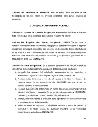 48
Artículo 112. Exclusión de Beneficios. Sólo se podrá optar por uno de los
beneficios de los que tratan los artículos anteriores, para cursar estudios de
posgrado.
CAPITULO XX - RÉGIMEN DISCIPLINARIO
Artículo 113. Sujetos de la acción disciplinaria. El presente Capítulo es aplicable a
toda persona que tenga la calidad de estudiante regular o no regular.
Artículo 114. Propósito del régimen disciplinario. UNIMINUTO reconoce el
carácter formador de toda su actividad pedagógica y por tanto considera su régimen
disciplinario como parte integral de ese proceso, en el entendido de que el estudiante
ha de asumir la responsabilidad por sus actos. El presente capitulo se interpretará
teniendo como modulador el principio precedente y los principios generales de EL
MINUTO DE DIOS y de UNIMINUTO.
Artículo 115. Falta disciplinaria. En el contexto señalado en el artículo anterior, se
considerará como falta disciplinaria, cualquiera de las siguientes conductas:
a. Incumplir los deberes del estudiante consagrados en los estatutos, el
Reglamento Orgánico, o en cualquier Reglamento de UNIMINUTO.
b. Realizar Actos tendientes a impedir el ingreso o la libre movilización del
personal dentro de las dependencias de UNIMINUTO, sea que tal acto se
cometa colectiva o individualmente.
c. Realizar cualquier acto encaminado en forma deliberada a interrumpir el libre
ejercicio académico o la prestación de un servicio que ofrezca UNIMINUTO,
bien sea que tal acto se cometa colectiva o individualmente.
d. Infringir, deliberadamente, o con culpa, daño a personas y/o bienes individuales
o colectivos dentro de la Institución.
e. Poner en riesgo la seguridad, la integridad personal o moral, la libertad, la
intimidad y el honor sexual, de cualquier miembro de la Comunidad
Universitaria o visitantes de UNIMINUTO.
 