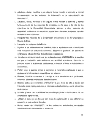 50
h. Adulterar, dañar, modificar o de alguna forma impedir el correcto y normal
funcionamiento se los sistemas de información o de comunicación de
UNIMINUTO.
i. Adulterar, dañar, modificar o de alguna forma impedir el correcto y normal
funcionamiento de los sistemas de protección de la salud o la vida de los
miembros de la Comunidad Universitaria, alarmas u otros sistemas de
seguridad, o utilizarlos sin necesidad o para fines diferentes a aquéllos para los
cuales han sido colocados.
j. Irrespetar las insignias de la Corporación Universitaria o de la Organización
Minuto de Dios.
k. Irrespetar las insignias de la Patria.
l. Ingresar a las instalaciones de UNIMINUTO o a aquéllas en que la Institución
esté realizando un actividad académica, deportiva o pastoral, en estado de
embriaguez o bajo el influjo de sustancias psicoactivas.
m. Introducir o consumir dentro de las instalaciones de UNIMINUTO o a aquéllas
en que la Institución esté realizando un actividad académica, deportiva o
pastoral licores o sustancias psicoactivas, o inducir a otros a introducirlas o
consumirlas.
n. Portar, tener o guardar armas o elementos o materiales explosivos o que se
destinen a la fabricación o ensamble de los mismos.
o. Retener, intimidar o someter a chantaje a otros estudiantes o a profesores,
directivas y demás autoridades de la Institución.
p. Realizar actos que demeriten a UNIMINUTO, por fuera de ella, a través del
Internet u otros medios externos, o mientras porta el uniforme, carné o insignias
de la misma.
q. Acceder y hacer uso indebido de información propia de la Institución o de sus
autoridades o profesores.
r. Utilizar el carné de un tercero con fines de suplantación o para obtener un
provecho al cual no tiene derecho.
s. Hurtar bienes de UNIMINUTO, de los profesores, estudiantes, empleados
administrativos o visitantes de la Institución.
 