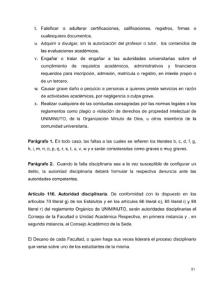 51
t. Falsificar o adulterar certificaciones, calificaciones, registros, firmas o
cualesquiera documentos.
u. Adquirir o divulgar, sin la autorización del profesor o tutor, los contenidos de
las evaluaciones académicas.
v. Engañar o tratar de engañar a las autoridades universitarias sobre el
cumplimiento de requisitos académicos, administrativos y financieros
requeridos para inscripción, admisión, matrícula o registro, en interés propio o
de un tercero.
w. Causar grave daño o perjuicio a personas a quienes preste servicios en razón
de actividades académicas, por negligencia o culpa grave.
x. Realizar cualquiera de las conductas consagradas por las normas legales o los
reglamentos como plagio o violación de derechos de propiedad intelectual de
UNIMINUTO, de la Organización Minuto de Dios, u otros miembros de la
comunidad universitaria.
Parágrafo 1. En todo caso, las faltas a las cuales se refieren los literales b, c, d, f, g,
h, i, m, n, o, p, q, r, s, t, u, v, w y x serán consideradas como graves o muy graves.
Parágrafo 2. Cuando la falta disciplinaria sea a la vez susceptible de configurar un
delito, la autoridad disciplinaria deberá formular la respectiva denuncia ante las
autoridades competentes.
Artículo 116. Autoridad disciplinaria. De conformidad con lo dispuesto en los
artículos 70 literal g) de los Estatutos y en los artículos 66 literal o), 85 literal i) y 88
literal r) del reglamento Orgánico de UNIMINUTO, serán autoridades disciplinarias el
Consejo de la Facultad o Unidad Académica Respectiva, en primera instancia y , en
segunda instancia, el Consejo Académico de la Sede.
El Decano de cada Facultad, o quien haga sus veces liderará el proceso disciplinario
que verse sobre uno de los estudiantes de la misma.
 