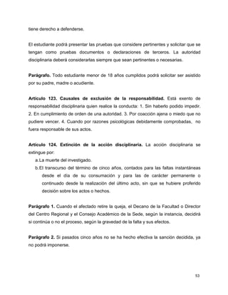 53
tiene derecho a defenderse.
El estudiante podrá presentar las pruebas que considere pertinentes y solicitar que se
tengan como pruebas documentos o declaraciones de terceros. La autoridad
disciplinaria deberá considerarlas siempre que sean pertinentes o necesarias.
Parágrafo. Todo estudiante menor de 18 años cumplidos podrá solicitar ser asistido
por su padre, madre o acudiente.
Artículo 123. Causales de exclusión de la responsabilidad. Está exento de
responsabilidad disciplinaria quien realice la conducta: 1. Sin haberlo podido impedir.
2. En cumplimiento de orden de una autoridad. 3. Por coacción ajena o miedo que no
pudiere vencer. 4. Cuando por razones psicológicas debidamente comprobadas, no
fuera responsable de sus actos.
Artículo 124. Extinción de la acción disciplinaria. La acción disciplinaria se
extingue por:
a.La muerte del investigado.
b.El transcurso del término de cinco años, contados para las faltas instantáneas
desde el día de su consumación y para las de carácter permanente o
continuado desde la realización del último acto, sin que se hubiere proferido
decisión sobre los actos o hechos.
Parágrafo 1. Cuando el afectado retire la queja, el Decano de la Facultad o Director
del Centro Regional y el Consejo Académico de la Sede, según la instancia, decidirá
si continúa o no el proceso, según la gravedad de la falta y sus efectos.
Parágrafo 2. Si pasados cinco años no se ha hecho efectiva la sanción decidida, ya
no podrá imponerse.
 