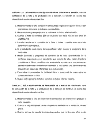 54
Artículo 125. Circunstancias de agravación de la falta o de la sanción. Para la
calificación de la falta y la graduación de la sanción, se tendrán en cuenta las
siguientes circunstancias agravantes:
a. Haber cometido la falta conociendo el resultado negativo que puede tener, o con
intención de cometerla o de lograr ese resultado.
b. Haber causado grave perjuicio a la víctima de la falta o a la institución.
c. Cuando la falta es cometida por un estudiante que lleva más de dos años en
UNIMINUTO.
d. La reincidencia en la comisión de la falta, o haber cometido antes otra falta
considerada como grave.
e. Si el estudiante es al mismo tiempo profesor, tutor, monitor o funcionario de la
Institución.
f. Haber planeado o preparado la comisión de la falta, aprovecharse de la
confianza depositada en el estudiante que cometió la falta, haber dirigido la
comisión de la falta o inducido a otro a cometerla; aprovechar a una persona en
estado de debilidad o indefensión o cometer la falta contra una persona que se
encuentre en estado de inferioridad o de indefensión.
g. Especiales circunstancias de debilidad física o emocional de quien sufre las
consecuencias de la falta.
h. Culpar a otra persona de haber cometido la falta o intentar hacerlo.
ARTICULO 126. Circunstancias de Atenuación de la Falta o de la sanción. Para
la calificación de la falta y la graduación de la sanción, se tendrán en cuenta las
siguientes circunstancias atenuantes:
a. Haber cometido la falta sin intención de cometerla o sin intención de producir el
daño causado.
b. Cuando el perjuicio que se cause a la persona afectada o a la institución, no sea
grave.
c. Cuando se trate de estudiante recién ingresado o que no lleve dos años o más
 