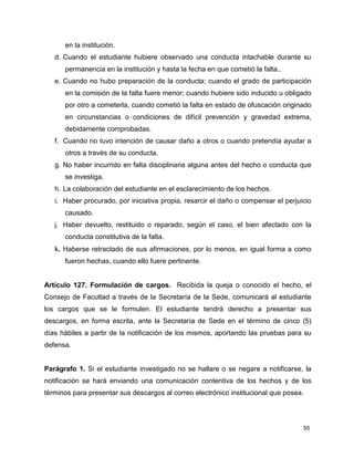 55
en la institución.
d. Cuando el estudiante hubiere observado una conducta intachable durante su
permanencia en la institución y hasta la fecha en que cometió la falta..
e. Cuando no hubo preparación de la conducta; cuando el grado de participación
en la comisión de la falta fuere menor; cuando hubiere sido inducido u obligado
por otro a cometerla, cuando cometió la falta en estado de ofuscación originado
en circunstancias o condiciones de difícil prevención y gravedad extrema,
debidamente comprobadas.
f. Cuando no tuvo intención de causar daño a otros o cuando pretendía ayudar a
otros a través de su conducta.
g. No haber incurrido en falta disciplinaria alguna antes del hecho o conducta que
se investiga.
h. La colaboración del estudiante en el esclarecimiento de los hechos.
i. Haber procurado, por iniciativa propia, resarcir el daño o compensar el perjuicio
causado.
j. Haber devuelto, restituido o reparado, según el caso, el bien afectado con la
conducta constitutiva de la falta.
k. Haberse retractado de sus afirmaciones, por lo menos, en igual forma a como
fueron hechas, cuando ello fuere pertinente.
Artículo 127. Formulación de cargos. Recibida la queja o conocido el hecho, el
Consejo de Facultad a través de la Secretaría de la Sede, comunicará al estudiante
los cargos que se le formulen. El estudiante tendrá derecho a presentar sus
descargos, en forma escrita, ante la Secretaría de Sede en el término de cinco (5)
días hábiles a partir de la notificación de los mismos, aportando las pruebas para su
defensa.
Parágrafo 1. Si el estudiante investigado no se hallare o se negare a notificarse, la
notificación se hará enviando una comunicación contentiva de los hechos y de los
términos para presentar sus descargos al correo electrónico institucional que posea.
 