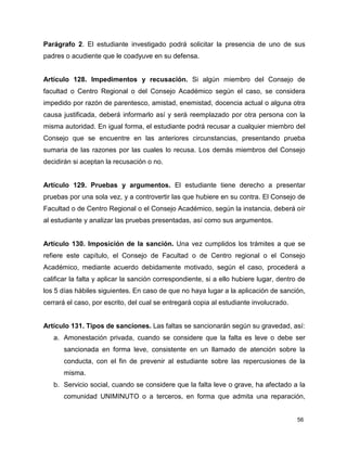 56
Parágrafo 2. El estudiante investigado podrá solicitar la presencia de uno de sus
padres o acudiente que le coadyuve en su defensa.
Artículo 128. Impedimentos y recusación. Si algún miembro del Consejo de
facultad o Centro Regional o del Consejo Académico según el caso, se considera
impedido por razón de parentesco, amistad, enemistad, docencia actual o alguna otra
causa justificada, deberá informarlo así y será reemplazado por otra persona con la
misma autoridad. En igual forma, el estudiante podrá recusar a cualquier miembro del
Consejo que se encuentre en las anteriores circunstancias, presentando prueba
sumaria de las razones por las cuales lo recusa. Los demás miembros del Consejo
decidirán si aceptan la recusación o no.
Artículo 129. Pruebas y argumentos. El estudiante tiene derecho a presentar
pruebas por una sola vez, y a controvertir las que hubiere en su contra. El Consejo de
Facultad o de Centro Regional o el Consejo Académico, según la instancia, deberá oír
al estudiante y analizar las pruebas presentadas, así como sus argumentos.
Artículo 130. Imposición de la sanción. Una vez cumplidos los trámites a que se
refiere este capítulo, el Consejo de Facultad o de Centro regional o el Consejo
Académico, mediante acuerdo debidamente motivado, según el caso, procederá a
calificar la falta y aplicar la sanción correspondiente, si a ello hubiere lugar, dentro de
los 5 días hábiles siguientes. En caso de que no haya lugar a la aplicación de sanción,
cerrará el caso, por escrito, del cual se entregará copia al estudiante involucrado.
Artículo 131. Tipos de sanciones. Las faltas se sancionarán según su gravedad, así:
a. Amonestación privada, cuando se considere que la falta es leve o debe ser
sancionada en forma leve, consistente en un llamado de atención sobre la
conducta, con el fin de prevenir al estudiante sobre las repercusiones de la
misma.
b. Servicio social, cuando se considere que la falta leve o grave, ha afectado a la
comunidad UNIMINUTO o a terceros, en forma que admita una reparación,
 