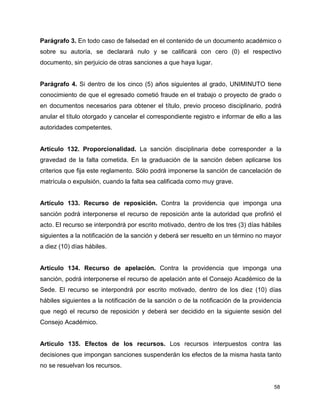 58
Parágrafo 3. En todo caso de falsedad en el contenido de un documento académico o
sobre su autoría, se declarará nulo y se calificará con cero (0) el respectivo
documento, sin perjuicio de otras sanciones a que haya lugar.
Parágrafo 4. Si dentro de los cinco (5) años siguientes al grado, UNIMINUTO tiene
conocimiento de que el egresado cometió fraude en el trabajo o proyecto de grado o
en documentos necesarios para obtener el título, previo proceso disciplinario, podrá
anular el título otorgado y cancelar el correspondiente registro e informar de ello a las
autoridades competentes.
Artículo 132. Proporcionalidad. La sanción disciplinaria debe corresponder a la
gravedad de la falta cometida. En la graduación de la sanción deben aplicarse los
criterios que fija este reglamento. Sólo podrá imponerse la sanción de cancelación de
matrícula o expulsión, cuando la falta sea calificada como muy grave.
Artículo 133. Recurso de reposición. Contra la providencia que imponga una
sanción podrá interponerse el recurso de reposición ante la autoridad que profirió el
acto. El recurso se interpondrá por escrito motivado, dentro de los tres (3) días hábiles
siguientes a la notificación de la sanción y deberá ser resuelto en un término no mayor
a diez (10) días hábiles.
Artículo 134. Recurso de apelación. Contra la providencia que imponga una
sanción, podrá interponerse el recurso de apelación ante el Consejo Académico de la
Sede. El recurso se interpondrá por escrito motivado, dentro de los diez (10) días
hábiles siguientes a la notificación de la sanción o de la notificación de la providencia
que negó el recurso de reposición y deberá ser decidido en la siguiente sesión del
Consejo Académico.
Artículo 135. Efectos de los recursos. Los recursos interpuestos contra las
decisiones que impongan sanciones suspenderán los efectos de la misma hasta tanto
no se resuelvan los recursos.
 
