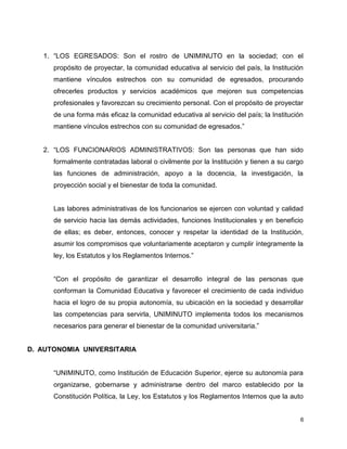 6
1. “LOS EGRESADOS: Son el rostro de UNIMINUTO en la sociedad; con el
propósito de proyectar, la comunidad educativa al servicio del país, la Institución
mantiene vínculos estrechos con su comunidad de egresados, procurando
ofrecerles productos y servicios académicos que mejoren sus competencias
profesionales y favorezcan su crecimiento personal. Con el propósito de proyectar
de una forma más eficaz la comunidad educativa al servicio del país; la Institución
mantiene vínculos estrechos con su comunidad de egresados.”
2. “LOS FUNCIONARIOS ADMINISTRATIVOS: Son las personas que han sido
formalmente contratadas laboral o civilmente por la Institución y tienen a su cargo
las funciones de administración, apoyo a la docencia, la investigación, la
proyección social y el bienestar de toda la comunidad.
Las labores administrativas de los funcionarios se ejercen con voluntad y calidad
de servicio hacia las demás actividades, funciones Institucionales y en beneficio
de ellas; es deber, entonces, conocer y respetar la identidad de la Institución,
asumir los compromisos que voluntariamente aceptaron y cumplir íntegramente la
ley, los Estatutos y los Reglamentos Internos.”
“Con el propósito de garantizar el desarrollo integral de las personas que
conforman la Comunidad Educativa y favorecer el crecimiento de cada individuo
hacia el logro de su propia autonomía, su ubicación en la sociedad y desarrollar
las competencias para servirla, UNIMINUTO implementa todos los mecanismos
necesarios para generar el bienestar de la comunidad universitaria.”
D. AUTONOMIA UNIVERSITARIA
“UNIMINUTO, como Institución de Educación Superior, ejerce su autonomía para
organizarse, gobernarse y administrarse dentro del marco establecido por la
Constitución Política, la Ley, los Estatutos y los Reglamentos Internos que la auto
 