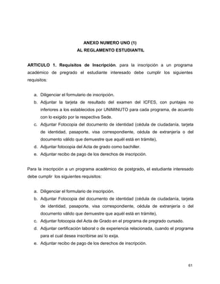 61
ANEXO NUMERO UNO (1)
AL REGLAMENTO ESTUDIANTIL
ARTICULO 1. Requisitos de Inscripción. para la inscripción a un programa
académico de pregrado el estudiante interesado debe cumplir los siguientes
requisitos:
a. Diligenciar el formulario de inscripción.
b. Adjuntar la tarjeta de resultado del examen del ICFES, con puntajes no
inferiores a los establecidos por UNIMINUTO para cada programa, de acuerdo
con lo exigido por la respectiva Sede.
c. Adjuntar Fotocopia del documento de identidad (cédula de ciudadanía, tarjeta
de identidad, pasaporte, visa correspondiente, cédula de extranjería o del
documento válido que demuestre que aquél está en trámite),
d. Adjuntar fotocopia del Acta de grado como bachiller.
e. Adjuntar recibo de pago de los derechos de inscripción.
Para la inscripción a un programa académico de postgrado, el estudiante interesado
debe cumplir los siguientes requisitos:
a. Diligenciar el formulario de inscripción.
b. Adjuntar Fotocopia del documento de identidad (cédula de ciudadanía, tarjeta
de identidad, pasaporte, visa correspondiente, cédula de extranjería o del
documento válido que demuestre que aquél está en trámite),
c. Adjuntar fotocopia del Acta de Grado en el programa de pregrado cursado.
d. Adjuntar certificación laboral o de experiencia relacionada, cuando el programa
para el cual desea inscribirse así lo exija.
e. Adjuntar recibo de pago de los derechos de inscripción.
 