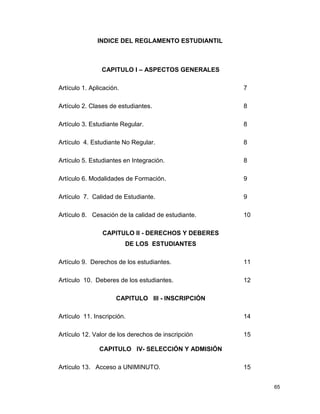 65
INDICE DEL REGLAMENTO ESTUDIANTIL
CAPITULO I – ASPECTOS GENERALES
Artículo 1. Aplicación. 7
Artículo 2. Clases de estudiantes. 8
Artículo 3. Estudiante Regular. 8
Artículo 4. Estudiante No Regular. 8
Artículo 5. Estudiantes en Integración. 8
Artículo 6. Modalidades de Formación. 9
Artículo 7. Calidad de Estudiante. 9
Artículo 8. Cesación de la calidad de estudiante. 10
CAPITULO II - DERECHOS Y DEBERES
DE LOS ESTUDIANTES
Artículo 9. Derechos de los estudiantes. 11
Artículo 10. Deberes de los estudiantes. 12
CAPITULO III - INSCRIPCIÓN
Artículo 11. Inscripción. 14
Artículo 12. Valor de los derechos de inscripción 15
CAPITULO IV- SELECCIÓN Y ADMISIÓN
Artículo 13. Acceso a UNIMINUTO. 15
 