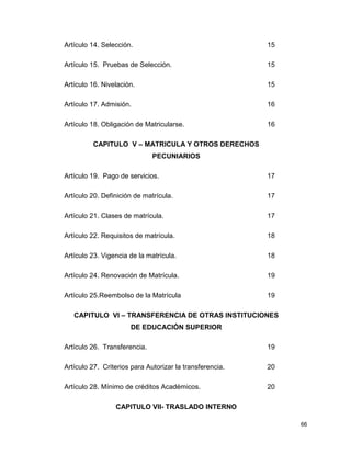 66
Artículo 14. Selección. 15
Artículo 15. Pruebas de Selección. 15
Artículo 16. Nivelación. 15
Artículo 17. Admisión. 16
Artículo 18. Obligación de Matricularse. 16
CAPITULO V – MATRICULA Y OTROS DERECHOS
PECUNIARIOS
Artículo 19. Pago de servicios. 17
Artículo 20. Definición de matrícula. 17
Artículo 21. Clases de matrícula. 17
Artículo 22. Requisitos de matrícula. 18
Artículo 23. Vigencia de la matrícula. 18
Artículo 24. Renovación de Matrícula. 19
Artículo 25.Reembolso de la Matrícula 19
CAPITULO VI – TRANSFERENCIA DE OTRAS INSTITUCIONES
DE EDUCACIÓN SUPERIOR
Artículo 26. Transferencia. 19
Artículo 27. Criterios para Autorizar la transferencia. 20
Artículo 28. Mínimo de créditos Académicos. 20
CAPITULO VII- TRASLADO INTERNO
 