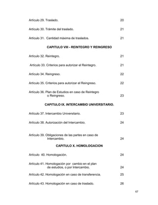 67
Artículo 29. Traslado. 20
Artículo 30. Trámite del traslado. 21
Artículo 31. Cantidad máxima de traslados. 21
CAPITULO VIII - REINTEGRO Y REINGRESO
Artículo 32. Reintegro. 21
Artículo 33. Criterios para autorizar el Reintegro. 21
Artículo 34. Reingreso. 22
Artículo 35. Criterios para autorizar el Reingreso. 22
Artículo 36. Plan de Estudios en caso de Reintegro
o Reingreso. 23
CAPITULO IX. INTERCAMBIO UNIVERSITARIO.
Artículo 37. Intercambio Universitario. 23
Artículo 38. Autorización del Intercambio. 24
Artículo 39. Obligaciones de las partes en caso de
Intercambio. 24
CAPITULO X. HOMOLOGACION
Artículo 40. Homologación. 24
Artículo 41. Homologación por cambio en el plan
de estudios, o por Intercambio. 24
Artículo 42. Homologación en caso de transferencia. 25
Artículo 43. Homologación en caso de traslado. 26
 