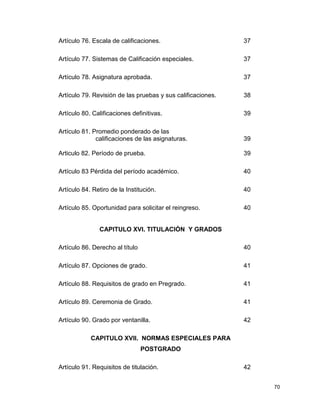 70
Artículo 76. Escala de calificaciones. 37
Artículo 77. Sistemas de Calificación especiales. 37
Artículo 78. Asignatura aprobada. 37
Artículo 79. Revisión de las pruebas y sus calificaciones. 38
Artículo 80. Calificaciones definitivas. 39
Artículo 81. Promedio ponderado de las
calificaciones de las asignaturas. 39
Articulo 82. Período de prueba. 39
Artículo 83 Pérdida del período académico. 40
Artículo 84. Retiro de la Institución. 40
Artículo 85. Oportunidad para solicitar el reingreso. 40
CAPITULO XVI. TITULACIÓN Y GRADOS
Artículo 86. Derecho al título 40
Artículo 87. Opciones de grado. 41
Artículo 88. Requisitos de grado en Pregrado. 41
Artículo 89. Ceremonia de Grado. 41
Artículo 90. Grado por ventanilla. 42
CAPITULO XVII. NORMAS ESPECIALES PARA
POSTGRADO
Artículo 91. Requisitos de titulación. 42
 