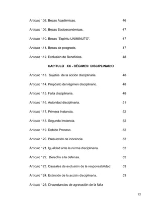 72
Artículo 108. Becas Académicas. 46
Artículo 109. Becas Socioeconómicas. 47
Artículo 110. Becas “Espíritu UNIMINUTO”. 47
Artículo 111. Becas de posgrado. 47
Artículo 112. Exclusión de Beneficios. 48
CAPITULO XX - RÉGIMEN DISCIPLINARIO
Artículo 113. Sujetos de la acción disciplinaria. 48
Artículo 114. Propósito del régimen disciplinario. 48
Artículo 115. Falta disciplinaria. 48
Artículo 116. Autoridad disciplinaria. 51
Artículo 117. Primera Instancia. 52
Artículo 118. Segunda Instancia. 52
Artículo 119. Debido Proceso. 52
Artículo 120. Presunción de inocencia. 52
Artículo 121. Igualdad ante la norma disciplinaria. 52
Artículo 122. Derecho a la defensa. 52
Artículo 123. Causales de exclusión de la responsabilidad. 53
Artículo 124. Extinción de la acción disciplinaria. 53
Artículo 125. Circunstancias de agravación de la falta
 
