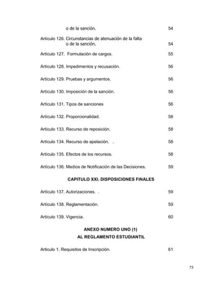 73
o de la sanción. 54
Artículo 126. Circunstancias de atenuación de la falta
o de la sanción. 54
Artículo 127. Formulación de cargos. 55
Artículo 128. Impedimentos y recusación. 56
Artículo 129. Pruebas y argumentos. 56
Artículo 130. Imposición de la sanción. 56
Artículo 131. Tipos de sanciones 56
Artículo 132. Proporcionalidad. 58
Artículo 133. Recurso de reposición. 58
Artículo 134. Recurso de apelación. . 58
Artículo 135. Efectos de los recursos. 58
Artículo 136. Medios de Notificación de las Decisiones. 59
CAPITULO XXI. DISPOSICIONES FINALES
Artículo 137. Autorizaciones. . 59
Artículo 138. Reglamentación. 59
Artículo 139. Vigencia. 60
ANEXO NUMERO UNO (1)
AL REGLAMENTO ESTUDIANTIL
Articulo 1. Requisitos de Inscripción. 61
 