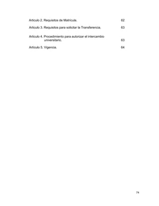 74
Articulo 2. Requisitos de Matrícula. 62
Articulo 3. Requisitos para solicitar la Transferencia. 63
Articulo 4. Procedimiento para autorizar el intercambio
universitario. 63
Artículo 5. Vigencia. 64
 