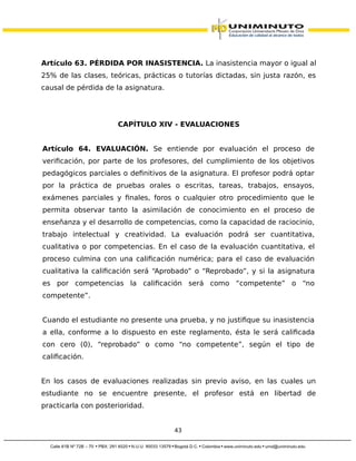 Artículo 63. PÉRDIDA POR INASISTENCIA. La inasistencia mayor o igual al
25% de las clases, teóricas, prácticas o tutorías dictadas, sin justa razón, es
causal de pérdida de la asignatura.
CAPÍTULO XIV - EVALUACIONES
Artículo 64. EVALUACIÓN. Se entiende por evaluación el proceso de
verificación, por parte de los profesores, del cumplimiento de los objetivos
pedagógicos parciales o definitivos de la asignatura. El profesor podrá optar
por la práctica de pruebas orales o escritas, tareas, trabajos, ensayos,
exámenes parciales y finales, foros o cualquier otro procedimiento que le
permita observar tanto la asimilación de conocimiento en el proceso de
enseñanza y el desarrollo de competencias, como la capacidad de raciocinio,
trabajo intelectual y creatividad. La evaluación podrá ser cuantitativa,
cualitativa o por competencias. En el caso de la evaluación cuantitativa, el
proceso culmina con una calificación numérica; para el caso de evaluación
cualitativa la calificación será “Aprobado” o “Reprobado”, y si la asignatura
es por competencias la calificación será como “competente” o “no
competente”.
Cuando el estudiante no presente una prueba, y no justifique su inasistencia
a ella, conforme a lo dispuesto en este reglamento, ésta le será calificada
con cero (0), “reprobado” o como “no competente”, según el tipo de
calificación.
En los casos de evaluaciones realizadas sin previo aviso, en las cuales un
estudiante no se encuentre presente, el profesor está en libertad de
practicarla con posterioridad.
43
 