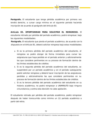 Parágrafo. El estudiante que tenga pérdida académica por primera vez
tendrá derecho, a cursar carga mínima en el siguiente periodo haciendo
inscripción de acuerdo al parágrafo del Artículo 83.
Artículo 83. OPORTUNIDAD PARA SOLICITAR EL REINGRESO. El
estudiante retirado por pérdida del período académico, podrá reingresar, bajo
las siguientes modalidades:
Parágrafo. El estudiante que pierda el período académico, de acuerdo con lo
dispuesto en el Artículo 81, deberá solicitar reingreso bajo estas modalidades:
a. Si es la primera pérdida del periodo académico del estudiante, el
reingreso se podrá otorgar de forma inmediata para cursar las
asignaturas que haya perdido en el periodo anterior y adicionalmente
las que considere pertinentes en su proceso de formación dentro de
los límites establecidos de créditos
b. Si es la segunda pérdida del periodo académico del estudiante, se
suspenderá por un periodo académico y en el periodo subsiguiente
podrá solicitar reingreso y deberá hacer inscripción de las asignaturas
perdidas y adicionalmente las que considere pertinentes en su
proceso de formación dentro de los límites establecidos de créditos.
c. Si es la tercera pérdida del periodo académico del estudiante en su
historia académica, no podrá reingresar a UNIMINUTO bajo ninguna
circunstancia y contra esta decisión no cabe apelación.
El estudiante retirado por pérdida del período académico, podrá reingresar
después de haber transcurrido como mínimo un (1) período académico a
partir del retiro.
51
 