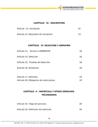 CAPÍTULO III - INSCRIPCIÓN
Artículo 11. Inscripción. 14
Artículo 12. Requisitos de inscripción 15
CAPÍTULO IV- SELECCIÓN Y ADMISIÓN
Artículo 13. Acceso a UNIMINUTO. 18
Artículo 14. Selección. 18
Artículo 15. Pruebas de Selección. 18
Artículo 16. Nivelación. 18
Artículo 17. Admisión. 19
Artículo 18. Obligación de matricularse. 19
CAPÍTULO V – MATRÍCULA Y OTROS DERECHOS
PECUNIARIOS
Artículo 19. Pago de servicios. 20
Artículo 20. Definición de matrícula. 20
78
 